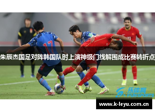 朱辰杰国足对阵韩国队时上演神级门线解围成比赛转折点
